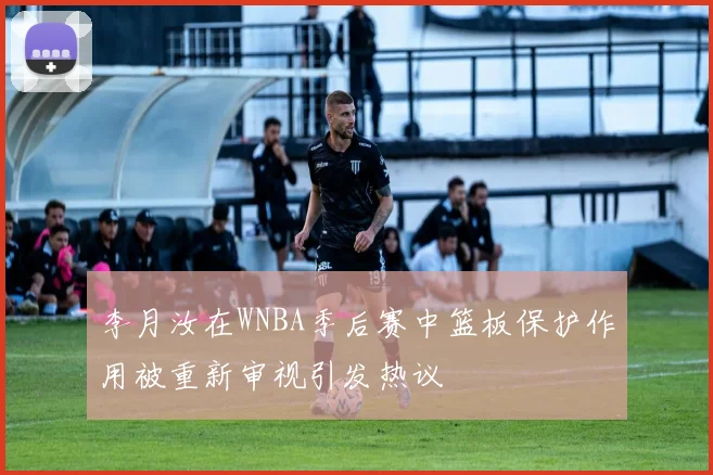李月汝在WNBA季后赛中篮板保护作用被重新审视引发热议