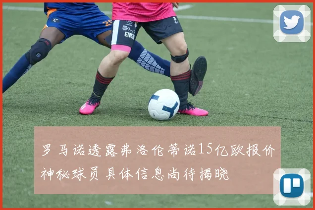 罗马诺透露弗洛伦蒂诺15亿欧报价神秘球员具体信息尚待揭晓