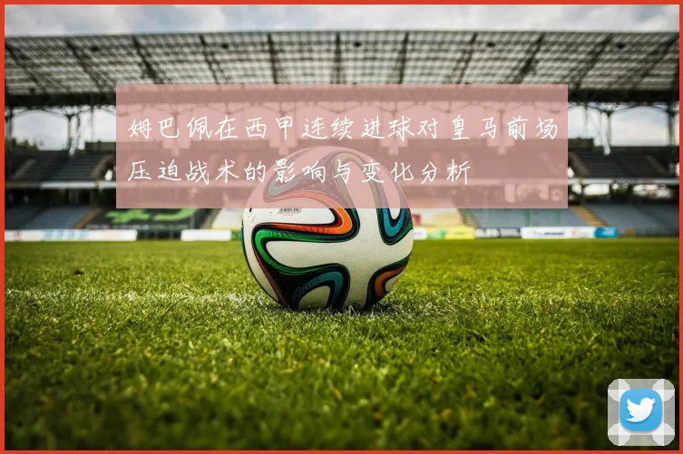 姆巴佩在西甲连续进球对皇马前场压迫战术的影响与变化分析