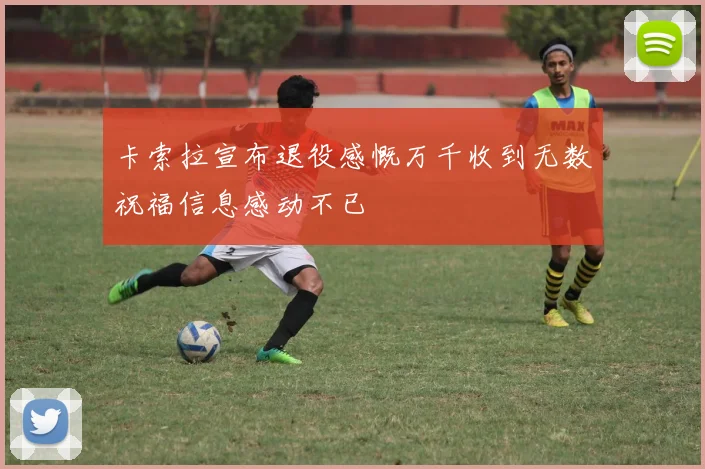 卡索拉宣布退役感慨万千收到无数祝福信息感动不已