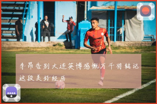 李昂告别大连英博感慨万千将铭记这段美好经历