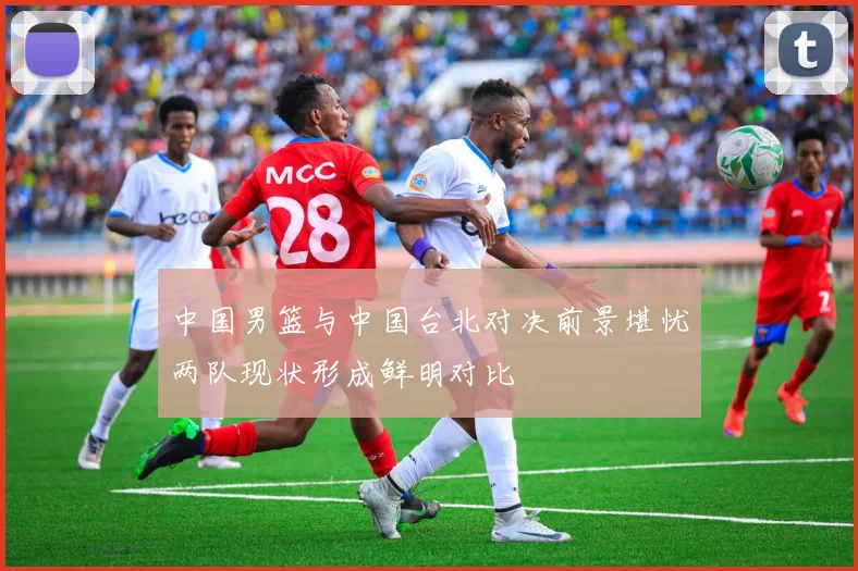 中国男篮与中国台北对决前景堪忧两队现状形成鲜明对比