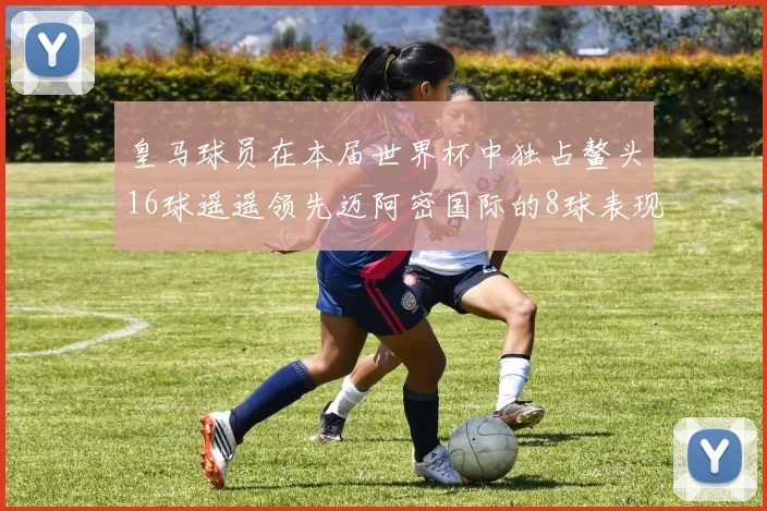 皇马球员在本届世界杯中独占鳌头16球遥遥领先迈阿密国际的8球表现