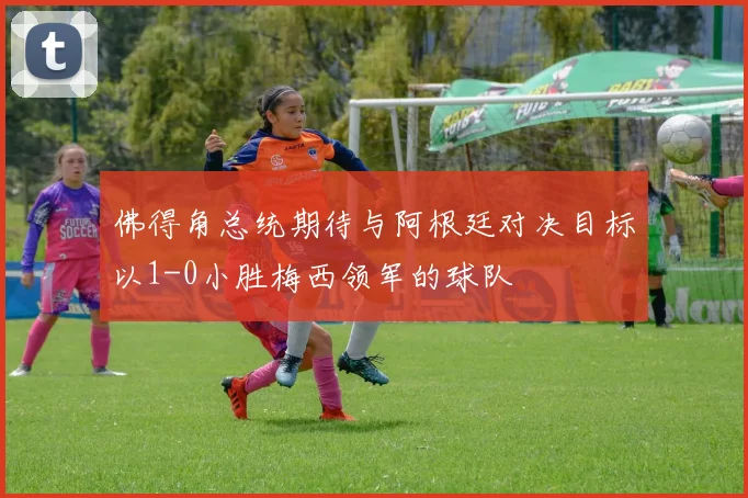 佛得角总统期待与阿根廷对决目标以1-0小胜梅西领军的球队