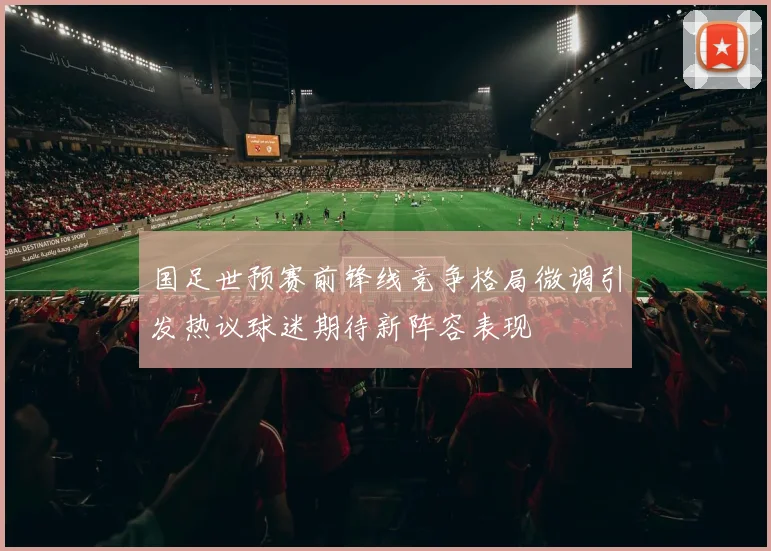 国足世预赛前锋线竞争格局微调引发热议球迷期待新阵容表现