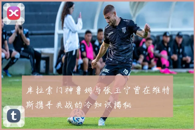 库拉索门神鲁姆与张玉宁曾在维特斯携手共战的冷知识揭秘