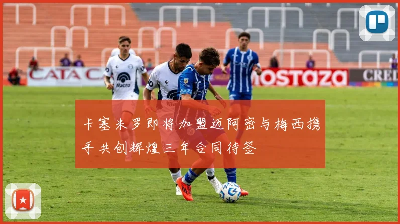 卡塞米罗即将加盟迈阿密与梅西携手共创辉煌三年合同待签