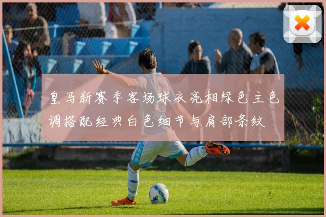 皇马新赛季客场球衣亮相绿色主色调搭配经典白色细节与肩部条纹