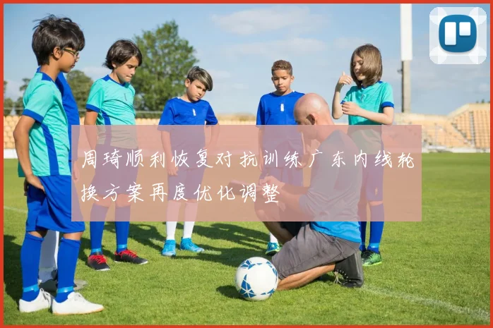 周琦顺利恢复对抗训练广东内线轮换方案再度优化调整